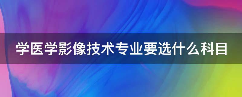 学医学影像技术专业要选什么科目 学医学影像技术专业要选什么科目比较好