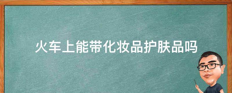 火车上能带化妆品护肤品吗（坐火车能带护肤品化妆品吗）