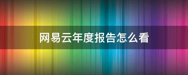 网易云年度报告怎么看（网易云年度报告怎么看别人的）