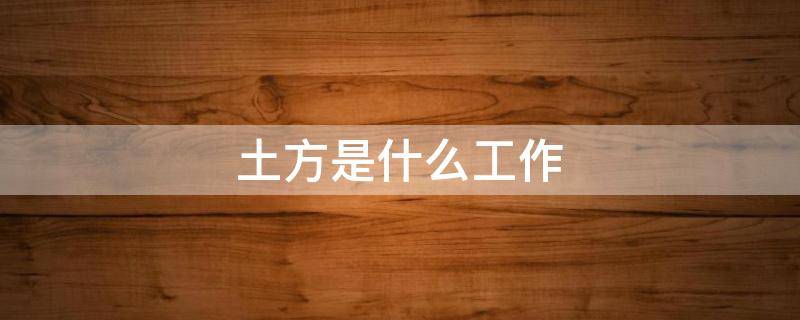 土方是什么工作（土方是什么工作赚钱吗）