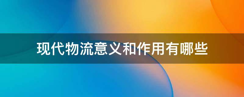 现代物流意义和作用有哪些 现代物流的主要作用体现在哪些方面?