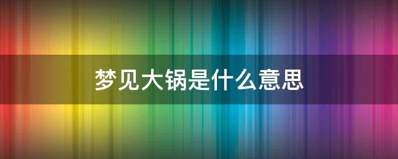 梦见大锅是什么意思（梦见大锅是什么意思,好不好,代表什么）