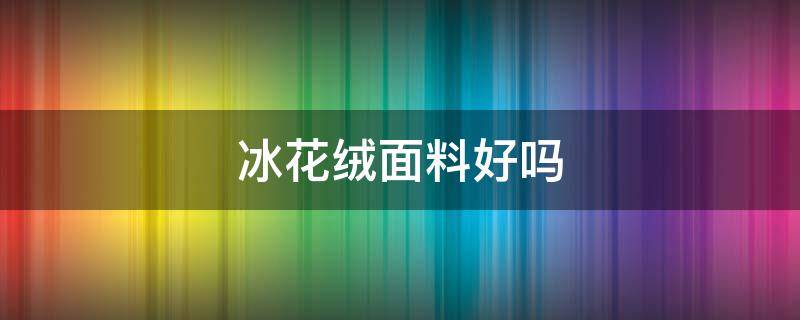冰花绒面料好吗 冰绒是什么面料