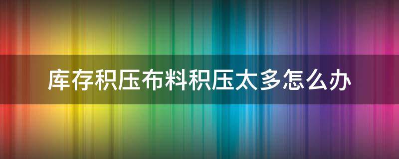 库存积压布料积压太多怎么办 库存积压严重怎么解决