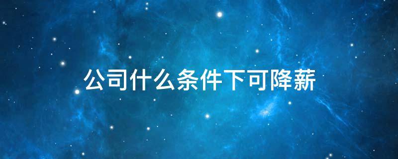 公司什么条件下可降薪 公司什么条件下可降薪调岗