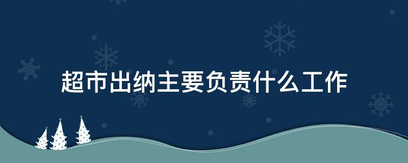 超市出纳主要负责什么工作（超市出纳的工作内容和职责）