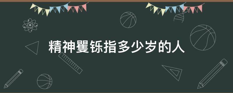 精神矍铄指多少岁的人 精神矍铄是什么年纪