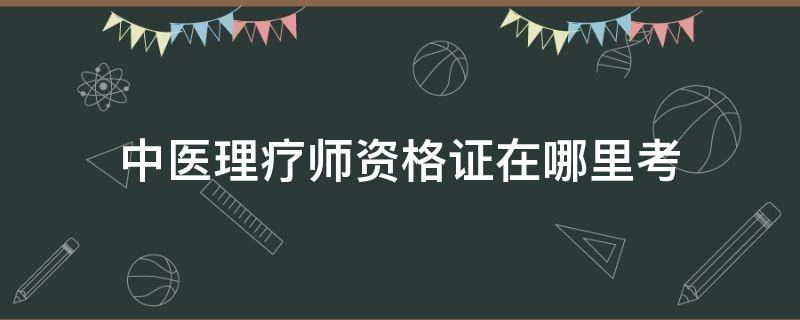 中医理疗师资格证在哪里考（中医理疗师资格证考试时间）