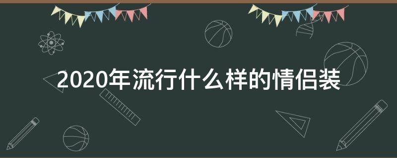 2020年流行什么样的情侣装 2020新款情侣装