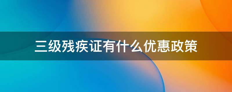 三级残疾证有什么优惠政策 肢体三级残疾证有什么优惠政策