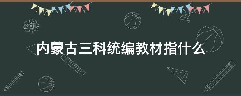 内蒙古三科统编教材指什么 内蒙古统编教材的内容