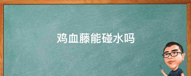 鸡血藤能碰水吗 鸡血藤遇水会怎么样