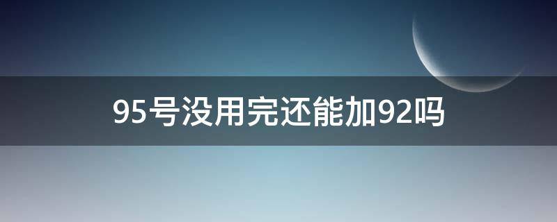 95号没用完还能加92吗（加了95号没用完还能加回92吗）