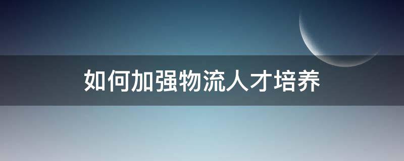 如何加强物流人才培养（如何培养物流管理人才）