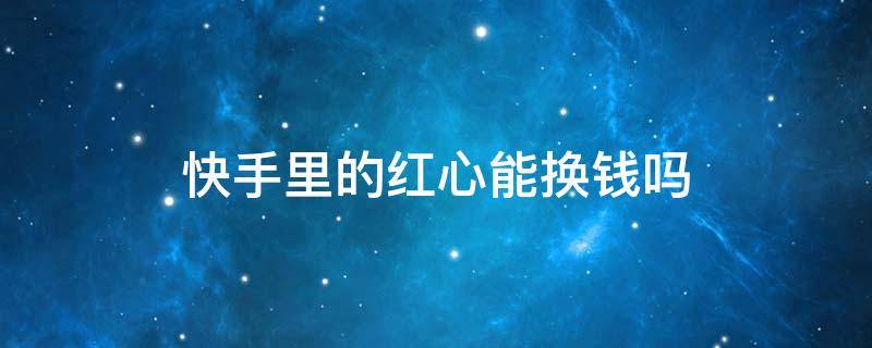 快手里的红心能换钱吗 快手上直播收到红心有什么用啊可以换钱吗