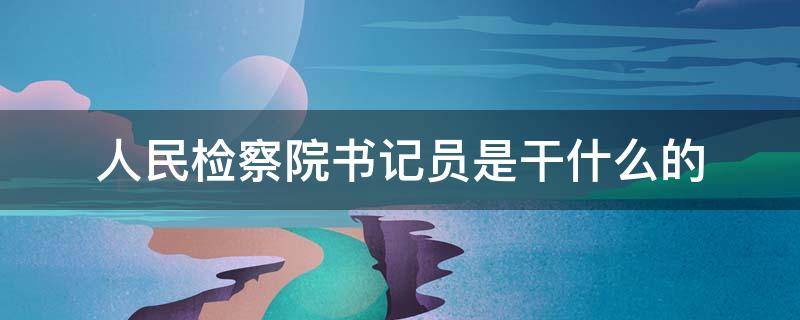 人民检察院书记员是干什么的（检察院书记员是什么工作）