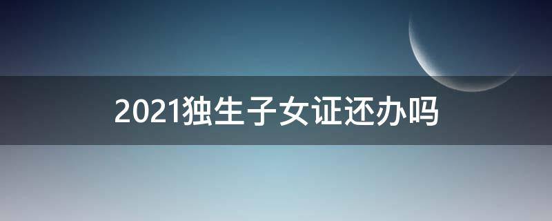 2021独生子女证还办吗 2021独生子女证还能办吗