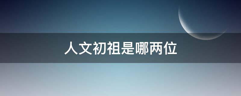 人文初祖是哪两位（被称为人文初祖的是哪一位）