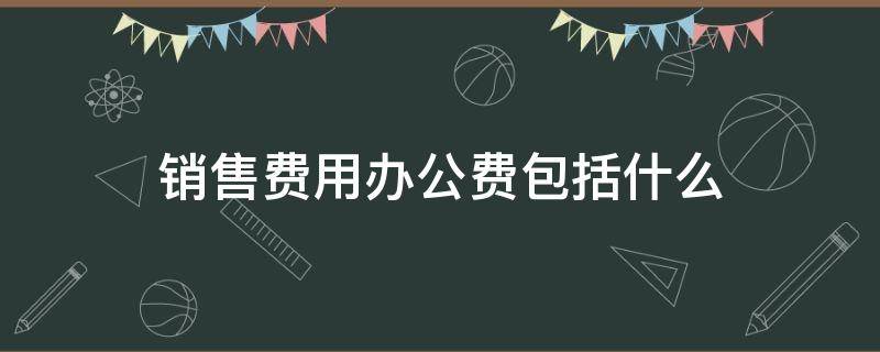 销售费用办公费包括什么（办公费属于销售费用还是管理费用）