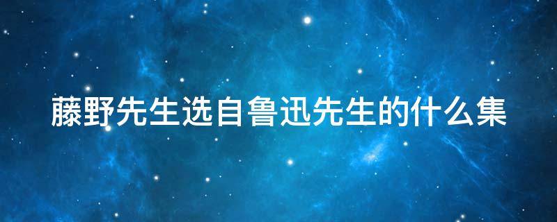 藤野先生选自鲁迅先生的什么集（藤野先生选自鲁迅的哪篇散文集）