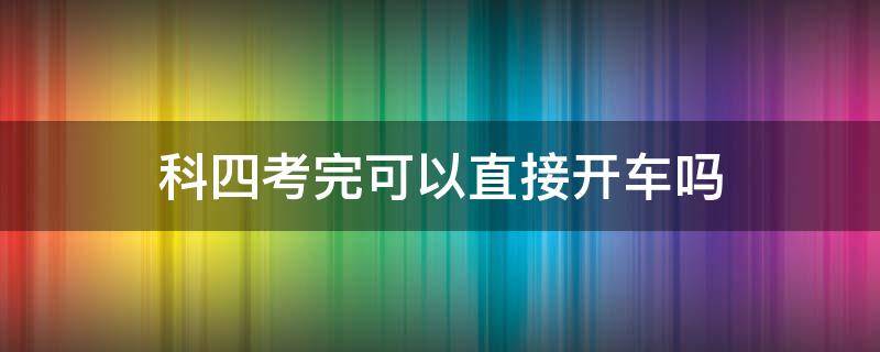 科四考完可以直接开车吗（科四考过可以直接开车吗）