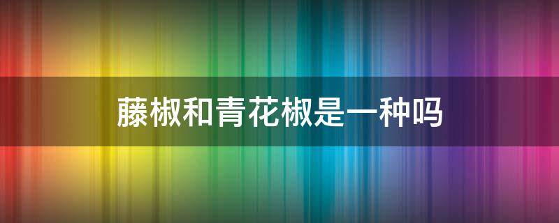 藤椒和青花椒是一种吗 藤椒是青花椒的一种吗