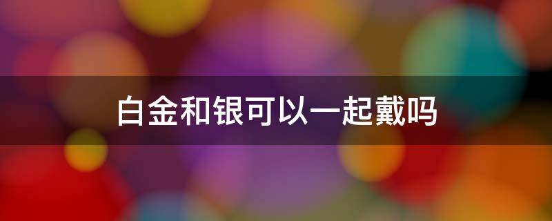 白金和银可以一起戴吗 白银和白金可以一起戴吗