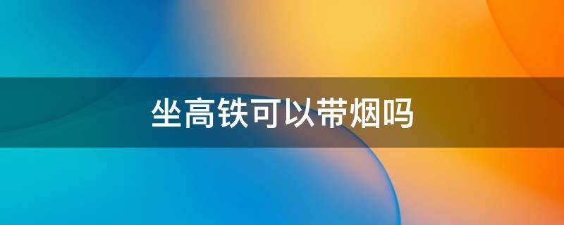 坐高铁可以带烟吗 坐高铁可以带烟吗 可带几条坐普通火车可以带烟吗?几条