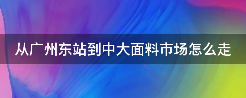 从广州东站到中大面料市场怎么走（广州南站到中大面料市场怎么走）