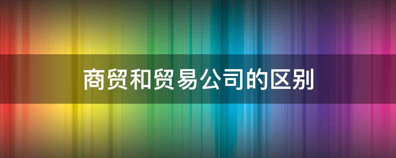 商贸和贸易公司的区别 商贸公司和贸易公司有什么区别吗