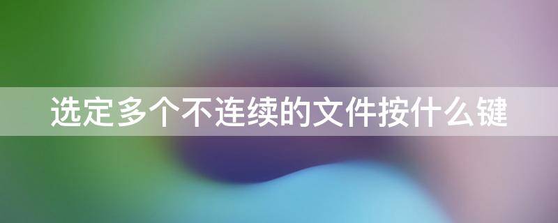 选定多个不连续的文件按什么键（选定多个不连续的文件按什么键不放）