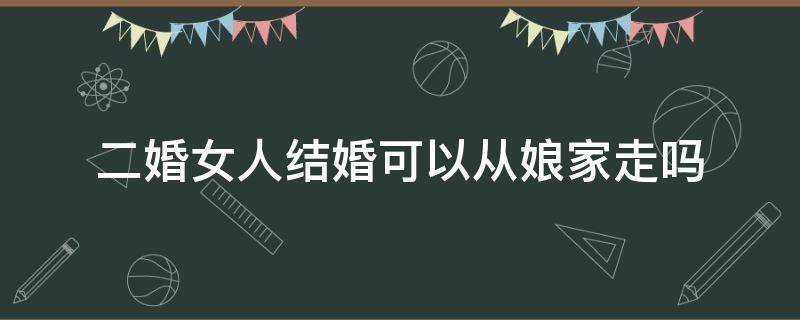 二婚女人结婚可以从娘家走吗（二婚女人出嫁能从娘家走吗?）