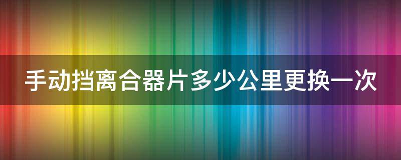 手动挡离合器片多少公里更换一次 手动挡离合片一般多少公里换