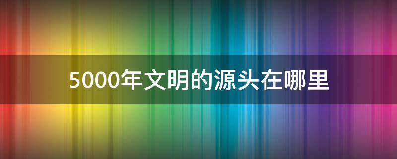 5000年文明的源头在哪里 中华五千年文明的源头在哪里