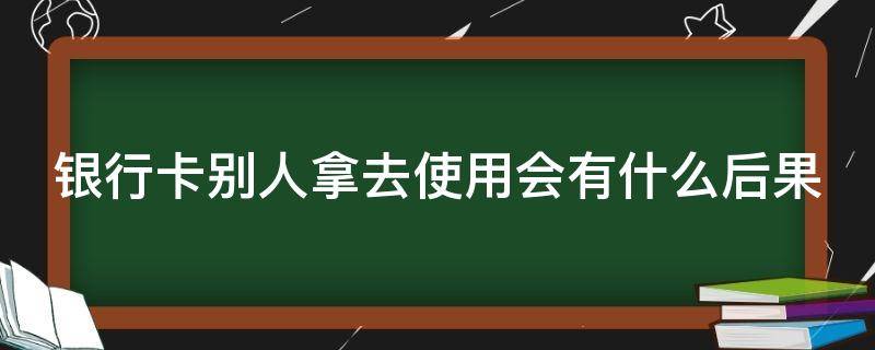 银行卡别人拿去使用会有什么后果（银行卡别人拿去有用吗）