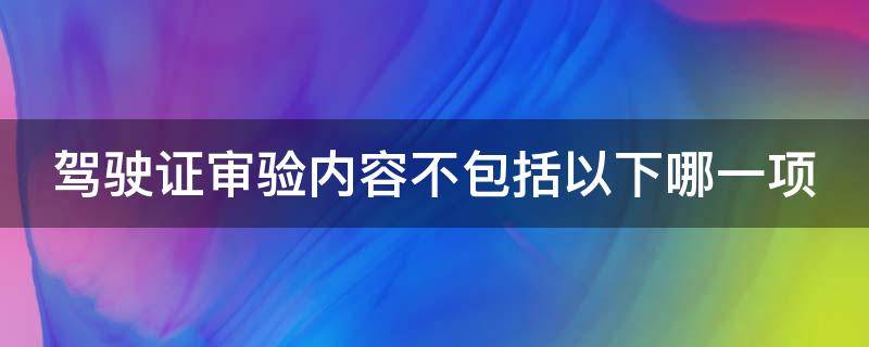 驾驶证审验内容不包括以下哪一项（驾驶证审验内容不包括以下哪一项?ABCD）