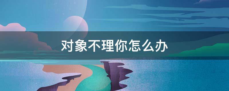 对象不理你怎么办（对象不理你怎么办表情包）