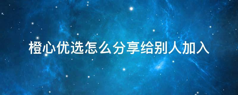 橙心优选怎么分享给别人加入（橙心优选怎么分享下单链接）