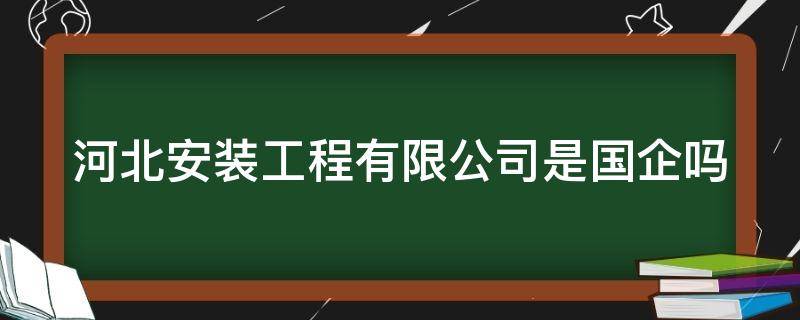 河北安装工程有限公司是国企吗（河北安装工程有限公司是国企吗还是私企）