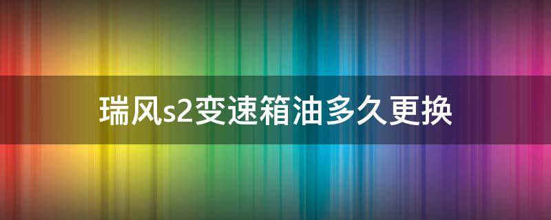 瑞风s2变速箱油多久更换 瑞风s2变速箱油更换周期