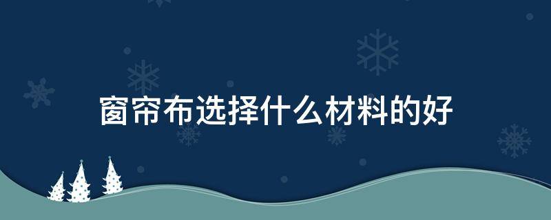 窗帘布选择什么材料的好（窗帘布选什么材质好）