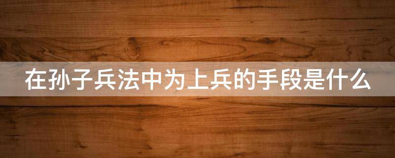 在孙子兵法中为上兵的手段是什么 在孙子兵法中为上兵的手段是啥