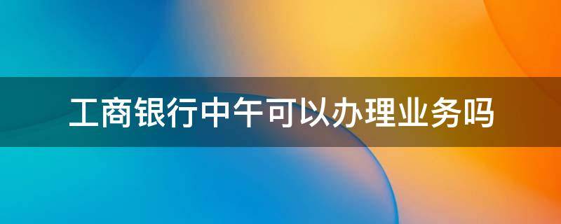 工商银行中午可以办理业务吗（中国工商银行中午可以办理业务吗）