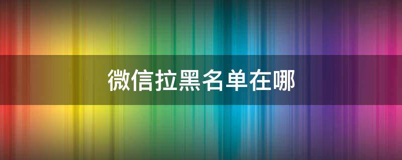 微信拉黑名单在哪（微信拉黑名单在哪里找到）