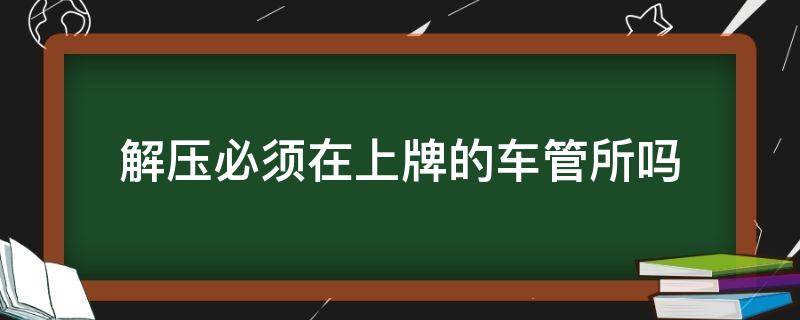 解压必须在上牌的车管所吗（车解压必须去上牌的车管所吗）