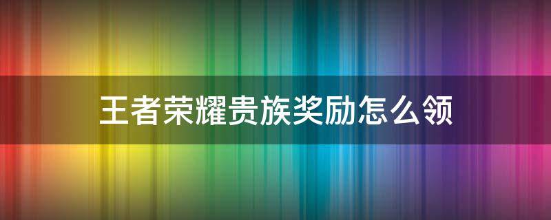 王者荣耀贵族奖励怎么领（王者荣耀贵族奖励哪里领）