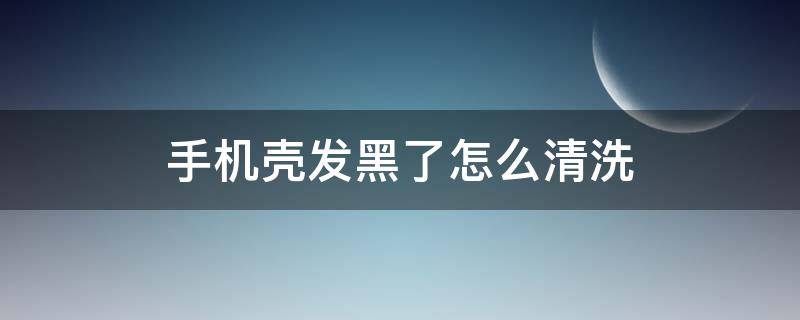 手机壳发黑了怎么清洗（手机壳子黑了怎么清洗）