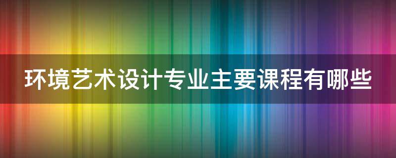 环境艺术设计专业主要课程有哪些 环境艺术设计专业有什么课程