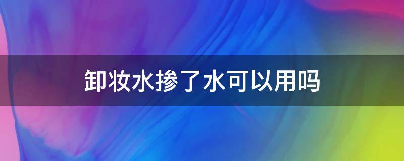 卸妆水掺了水可以用吗 卸妆水加水了可以用吗