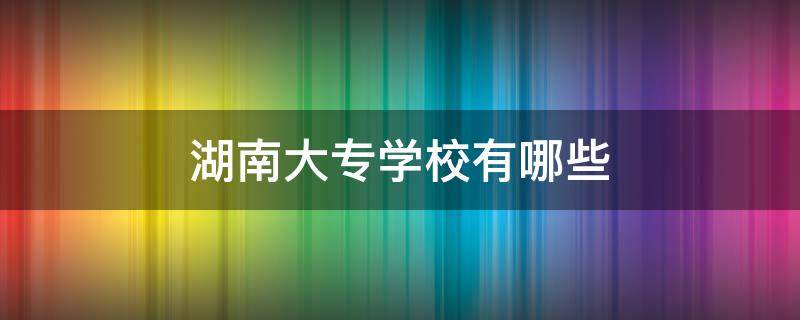 湖南大专学校有哪些 湖南大专学校有哪些排名